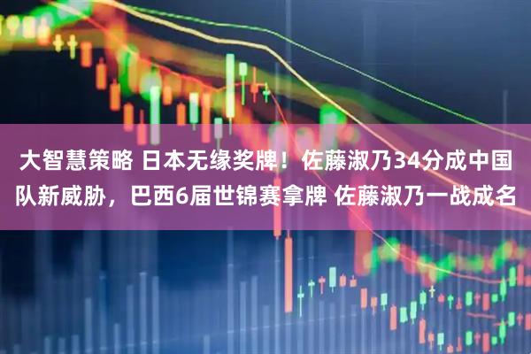 大智慧策略 日本无缘奖牌！佐藤淑乃34分成中国队新威胁，巴西6届世锦赛拿牌 佐藤淑乃一战成名