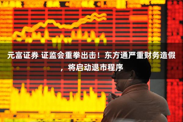 元富证券 证监会重拳出击！东方通严重财务造假，将启动退市程序
