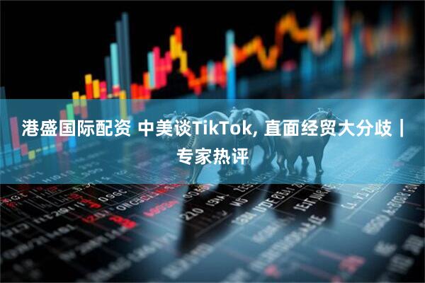 港盛国际配资 中美谈TikTok, 直面经贸大分歧｜专家热评