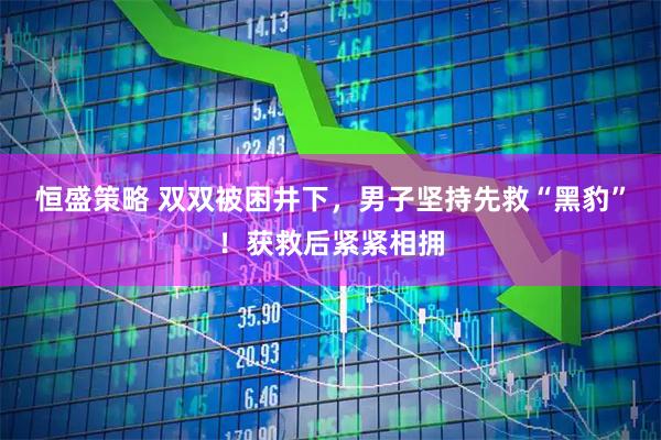 恒盛策略 双双被困井下，男子坚持先救“黑豹”！获救后紧紧相拥