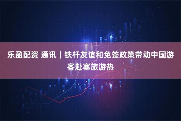 乐盈配资 通讯｜铁杆友谊和免签政策带动中国游客赴塞旅游热