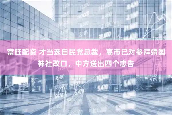 富旺配资 才当选自民党总裁，高市已对参拜靖国神社改口，中方送出四个忠告