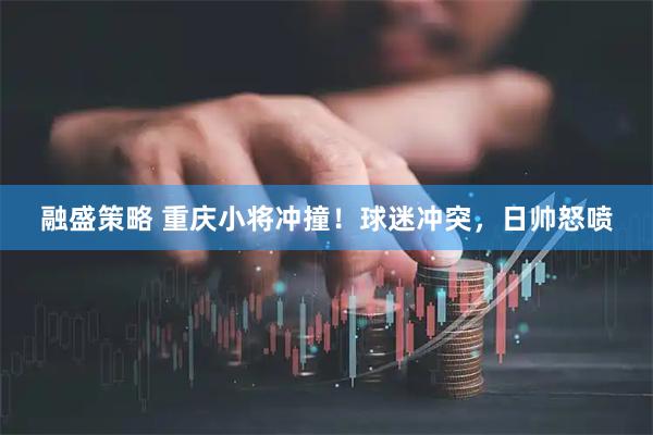 融盛策略 重庆小将冲撞！球迷冲突，日帅怒喷