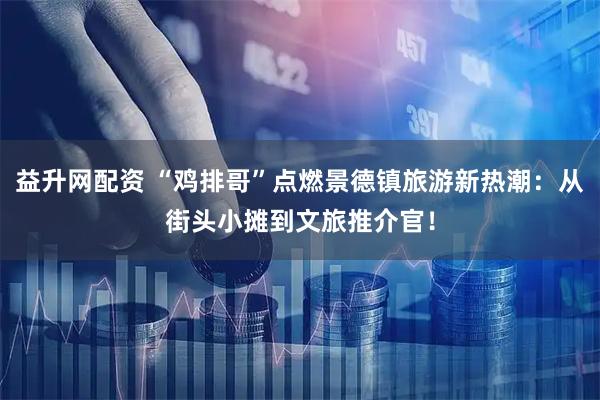 益升网配资 “鸡排哥”点燃景德镇旅游新热潮：从街头小摊到文旅推介官！