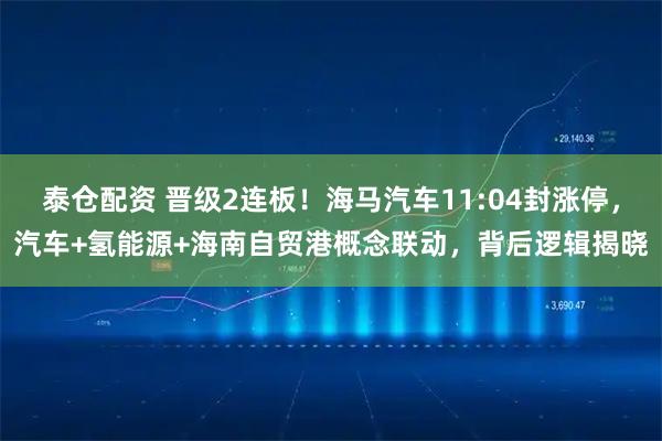 泰仓配资 晋级2连板！海马汽车11:04封涨停，汽车+氢能源+海南自贸港概念联动，背后逻辑揭晓