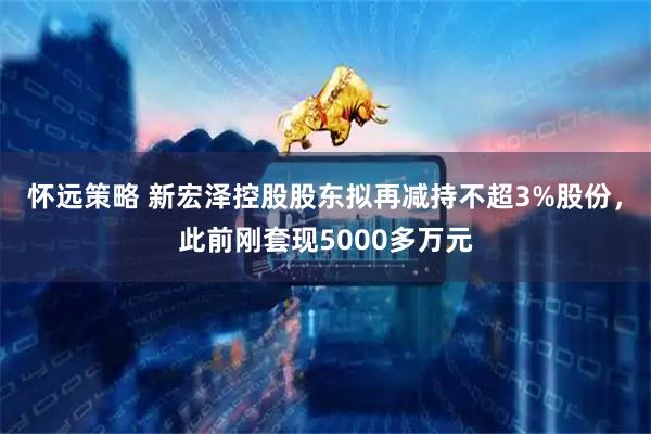 怀远策略 新宏泽控股股东拟再减持不超3%股份，此前刚套现5000多万元
