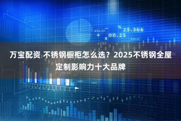 万宝配资 不锈钢橱柜怎么选？2025不锈钢全屋定制影响力十大品牌