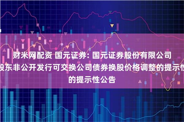 财米网配资 国元证券: 国元证券股份有限公司关于股东非公开发行可交换公司债券换股价格调整的提示性公告