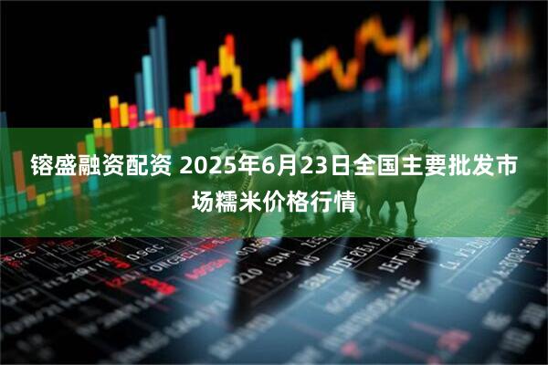 镕盛融资配资 2025年6月23日全国主要批发市场糯米价格行情