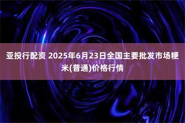 亚投行配资 2025年6月23日全国主要批发市场粳米(普通)价格行情