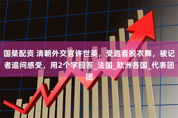 国榮配资 清朝外交官许世英，受邀看脱衣舞，被记者追问感受，用2个字回答_法国_欧洲各国_代表团