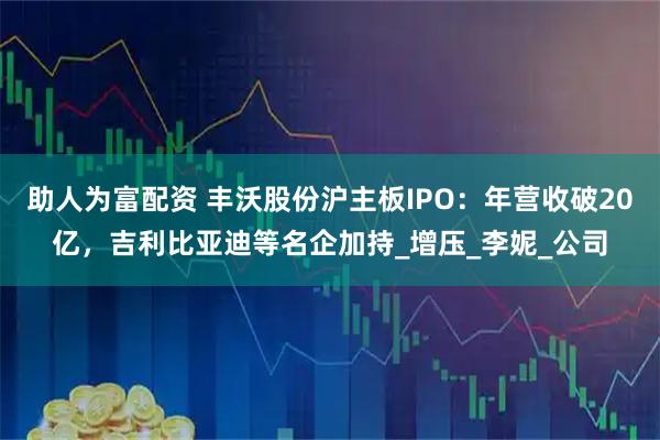 助人为富配资 丰沃股份沪主板IPO：年营收破20亿，吉利比亚迪等名企加持_增压_李妮_公司