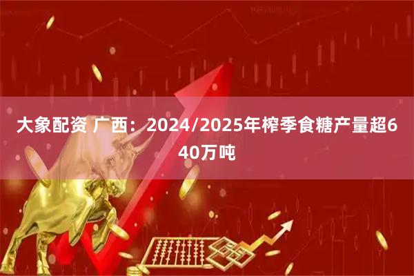 大象配资 广西：2024/2025年榨季食糖产量超640万吨