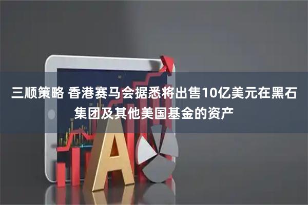 三顺策略 香港赛马会据悉将出售10亿美元在黑石集团及其他美国基金的资产