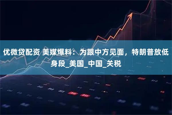 优微贷配资 美媒爆料：为跟中方见面，特朗普放低身段_美国_中国_关税