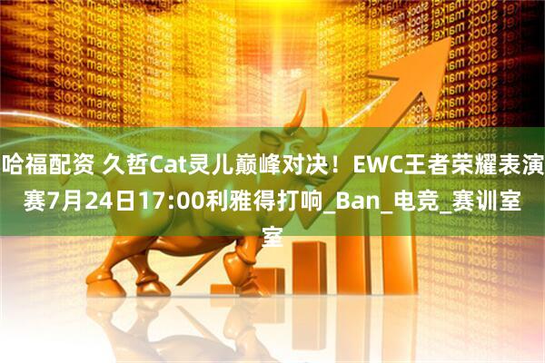 哈福配资 久哲Cat灵儿巅峰对决!EWC王者荣耀表演赛7月24日17:00利雅得打响_Ban_电竞_赛训室