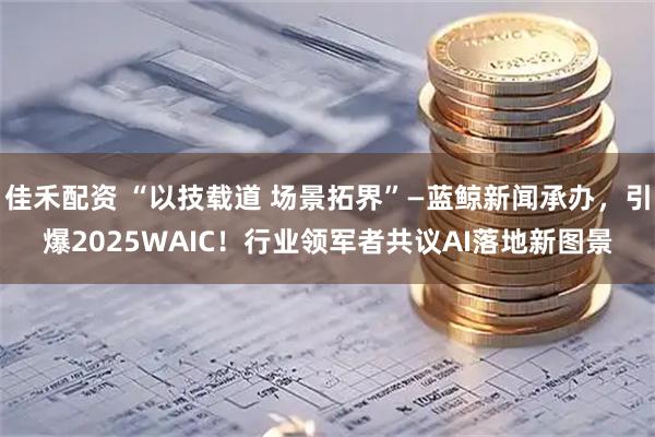 佳禾配资 “以技载道 场景拓界”—蓝鲸新闻承办，引爆2025WAIC！行业领军者共议AI落地新图景