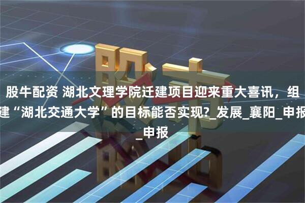股牛配资 湖北文理学院迁建项目迎来重大喜讯，组建“湖北交通大学”的目标能否实现?_发展_襄阳_申报