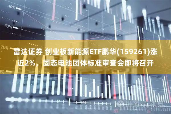 雷达证券 创业板新能源ETF鹏华(159261)涨近2%，固态电池团体标准审查会即将召开