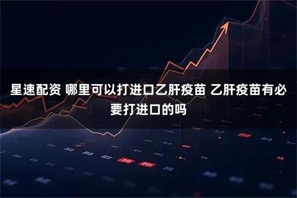 星速配资 哪里可以打进口乙肝疫苗 乙肝疫苗有必要打进口的吗