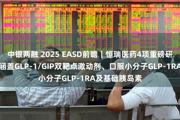 中银两融 2025 EASD前瞻｜恒瑞医药4项重磅研究即将亮相！涵盖GLP-1/GIP双靶点激动剂、口服小分子GLP-1RA及基础胰岛素