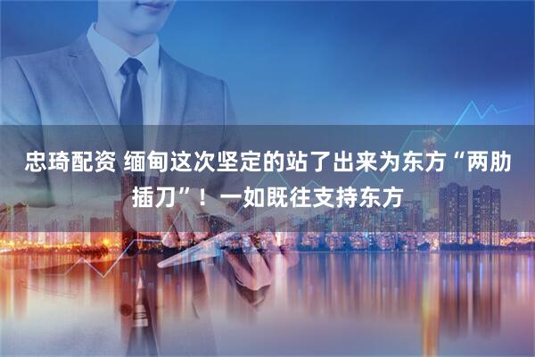 忠琦配资 缅甸这次坚定的站了出来为东方“两肋插刀”！一如既往支持东方