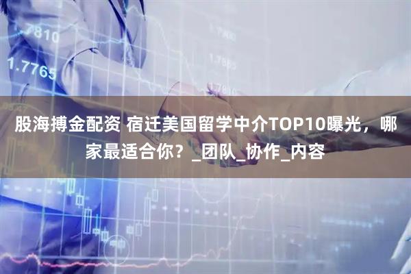 股海搏金配资 宿迁美国留学中介TOP10曝光，哪家最适合你？_团队_协作_内容