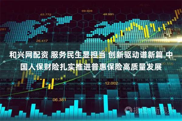 和兴网配资 服务民生显担当 创新驱动谱新篇 中国人保财险扎实推进普惠保险高质量发展