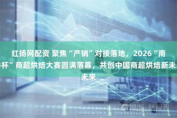 红扬网配资 聚焦“产销”对接落地，2026“南侨杯”商超烘焙大赛圆满落幕，共创中国商超烘焙新未来
