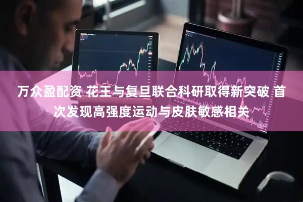 万众盈配资 花王与复旦联合科研取得新突破 首次发现高强度运动与皮肤敏感相关